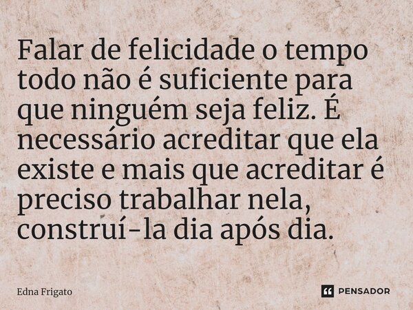 ⁠Falar de felicidade o tempo todo não é suficiente para que ninguém seja feliz. É necessário acreditar que ela existe e mais que acreditar é preciso trabalhar n... Frase de Edna Frigato.