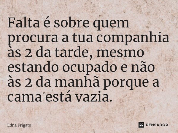 ⁠Falta é sobre quem procura a tua companhia às 2 da tarde, mesmo estando ocupado e não às 2 da manhã porque a cama está vazia.... Frase de Edna Frigato.