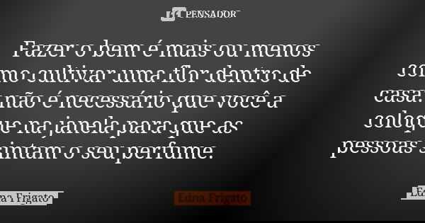Fazer o bem é mais ou menos como cultivar uma flor dentro de casa: não é necessário que você a coloque na janela para que as pessoas sintam o seu perfume.... Frase de Edna Frigato.