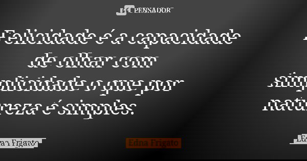 Felicidade é a capacidade de olhar com simplicidade o que por natureza é simples.... Frase de Edna Frigato.