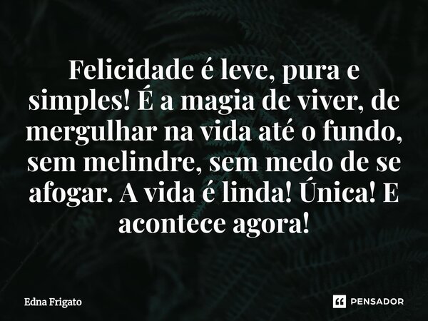 ⁠Felicidade é leve, pura e simples! É a magia de viver, de mergulhar na vida até o fundo, sem melindre, sem medo de se afogar. A vida é linda! Única! E acontece... Frase de Edna Frigato.