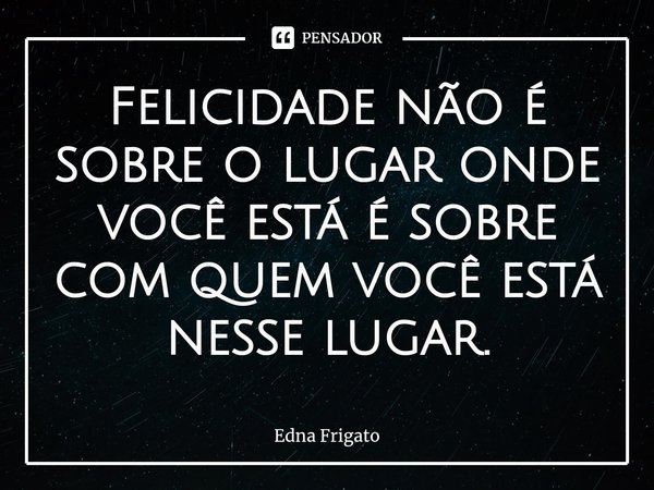 ⁠Felicidade não é sobre o lugar onde você está é sobre com quem você está nesse lugar.... Frase de Edna Frigato.