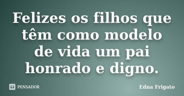 Felizes os filhos que têm como modelo de vida um pai honrado e digno.... Frase de Edna Frigato.