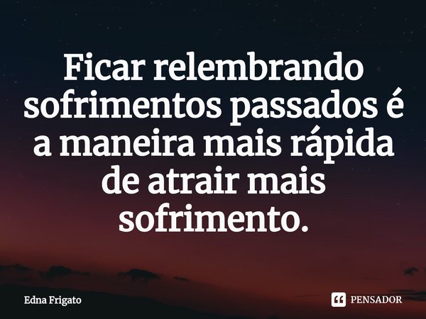 ⁠Ficar relembrando sofrimentos passados é a maneira mais rápida de atrair mais sofrimento.... Frase de Edna Frigato.