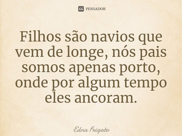 ⁠Filhos são navios que vem de longe, nós pais somos apenas porto, onde por algum tempo eles ancoram.... Frase de Edna Frigato.