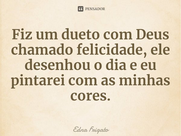 ⁠Fiz um dueto com Deus chamado felicidade, ele desenhou o dia e eu pintarei com as minhas cores.... Frase de Edna Frigato.