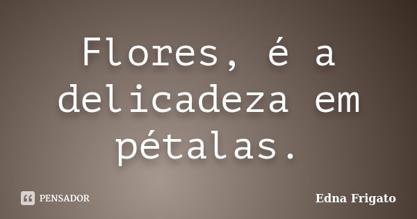 Flores, é a delicadeza em pétalas.... Frase de Edna frigato.