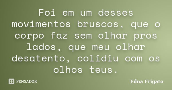 Foi em um desses movimentos bruscos, que o corpo faz sem olhar pros lados, que meu olhar desatento, colidiu com os olhos teus.... Frase de Edna Frigato.