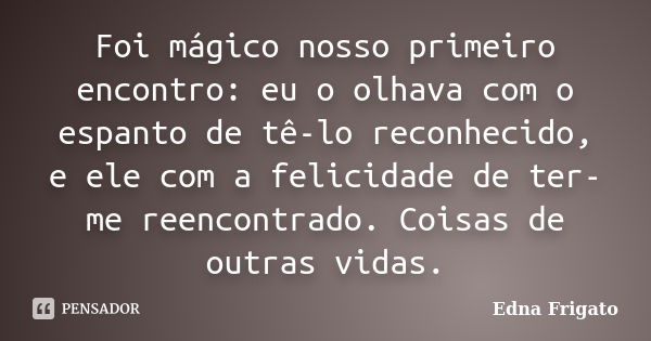 Foi mágico nosso primeiro encontro: eu o olhava com o espanto de tê-lo reconhecido, e ele com a felicidade de ter-me reencontrado. Coisas de outras vidas.... Frase de Edna Frigato.