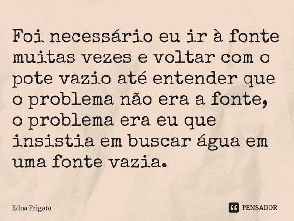 ⁠Foi necessário eu ir à fonte muitas vezes e voltar com o pote vazio até entender que o problema não era a fonte, o problema era eu que insistia em buscar água ... Frase de Edna Frigato.