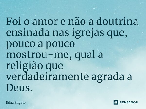 ⁠Foi o amor e não a doutrina ensinada nas igrejas que, pouco a pouco mostrou-me, qual a religião que verdadeiramente agrada a Deus.... Frase de Edna Frigato.