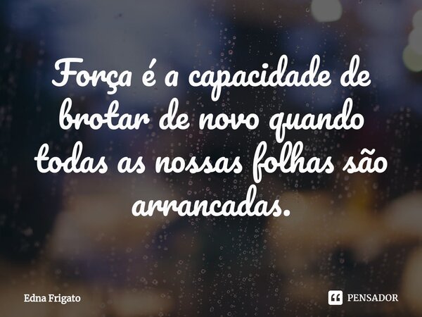 ⁠Força é a capacidade de brotar de novo quando todas as nossas folhas são arrancadas.... Frase de Edna Frigato.