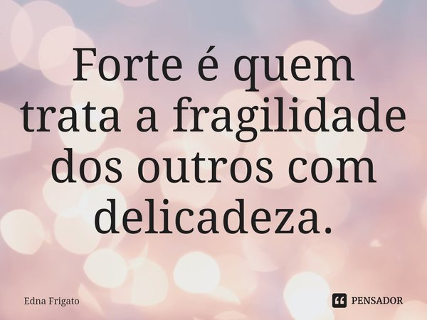 ⁠Forte é quem trata a fragilidade dos outros com delicadeza.... Frase de Edna Frigato.