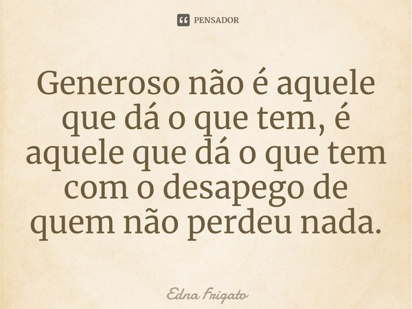 ⁠Generoso não é aquele que dá o que tem, é aquele que dá o que tem com o desapego de quem não perdeu nada.... Frase de Edna Frigato.