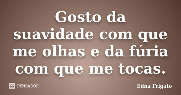 Gosto da suavidade com que me olhas e da fúria com que me tocas.... Frase de Edna Frigato.