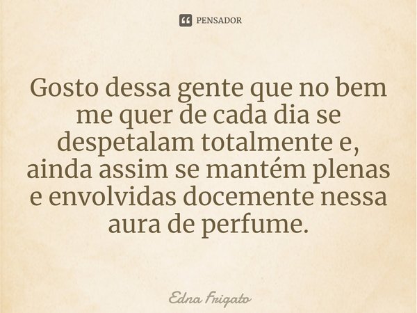 ⁠Gosto dessa gente que no bem me quer de cada dia se despetalam totalmente e, ainda assim se mantém plenas e envolvidas docemente nessa aura de perfume.... Frase de Edna Frigato.