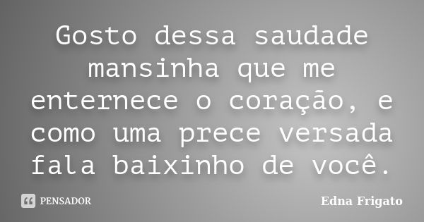 Gosto dessa saudade mansinha que me enternece o coração, e como uma prece versada fala baixinho de você.... Frase de Edna Frigato.