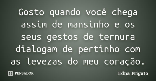 Gosto quando você chega assim de mansinho e os seus gestos de ternura dialogam de pertinho com as levezas do meu coração.... Frase de Edna Frigato.