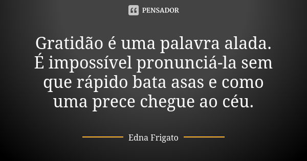 Gratidão é uma palavra alada. É impossível pronunciá-la sem que rápido bata asas e como uma prece chegue ao céu.... Frase de Edna Frigato.