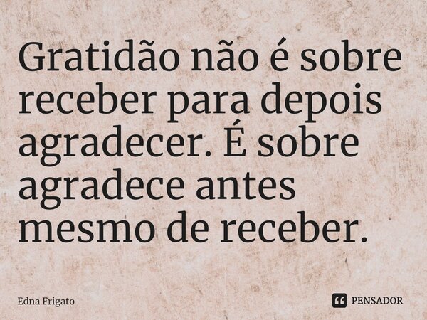 ⁠Gratidão não é sobre receber para depois agradecer. É sobre agradece antes mesmo de receber.... Frase de Edna Frigato.