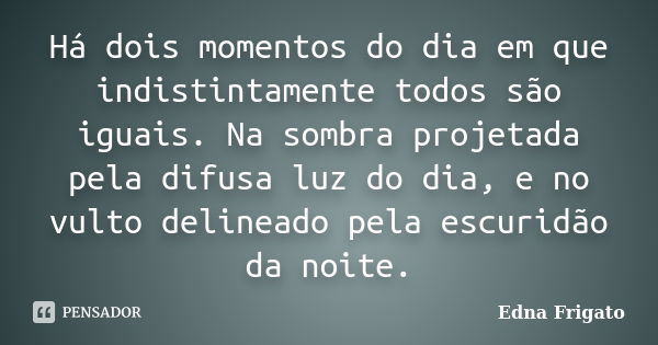 Há dois momentos do dia em que indistintamente todos são iguais. Na sombra projetada pela difusa luz do dia, e no vulto delineado pela escuridão da noite.... Frase de Edna Frigato.