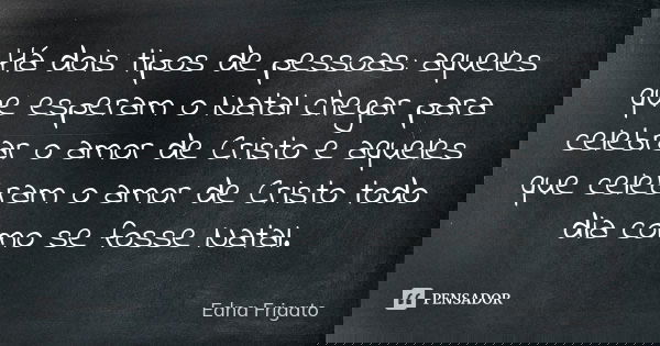 Há dois tipos de pessoas: aqueles que esperam o Natal chegar para celebrar o amor de Cristo e aqueles que celebram o amor de Cristo todo dia como se fosse Natal... Frase de Edna Frigato.