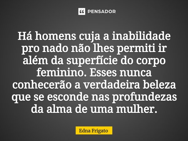 ⁠Há homens cuja a inabilidade pro nado não lhes permiti ir além da superfície do corpo feminino. Esses nunca conhecerão a verdadeira beleza que se esconde nas p... Frase de Edna Frigato.