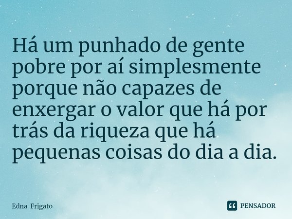 ⁠Há um punhado de gente pobre por aí simplesmente porque não capazes de enxergar o valor que há por trás da riqueza que há pequenas coisas do dia a dia.... Frase de Edna Frigato.