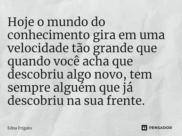 ⁠Hoje o mundo do conhecimento gira em uma velocidade tão grande que quando você acha que descobriu algo novo, tem sempre alguém que já descobriu na sua frente.... Frase de Edna Frigato.