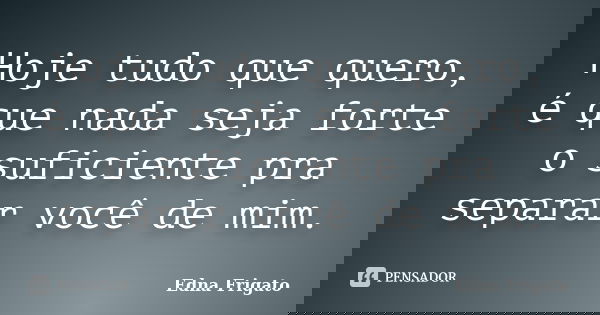 Hoje tudo que quero, é que nada seja forte o suficiente pra separar você de mim.... Frase de Edna Frigato.