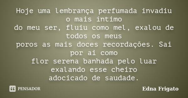 Hoje uma lembrança perfumada invadiu o mais íntimo do meu ser, fluiu como mel, exalou de todos os meus poros as mais doces recordações. Sai por ai como flor ser... Frase de Edna Frigato.