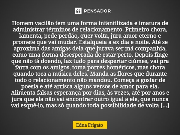 Homem vacilão tem uma forma infantilizada e imatura de administrar términos de relacionamento. Primeiro chora, lamenta, pede perdão, quer volta, jura amor eter... Frase de Edna Frigato.