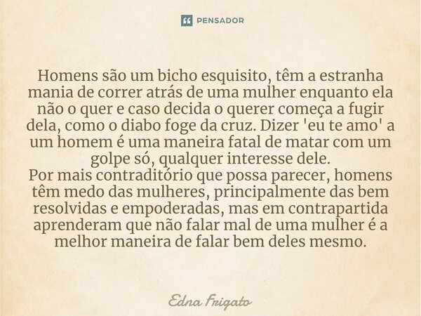 Homens são um bicho esquisito, têm a estranha mania de correr atrás de uma mulher enquanto ela não o quer e caso decida o querer começa a fugir dela, como o di... Frase de Edna Frigato.
