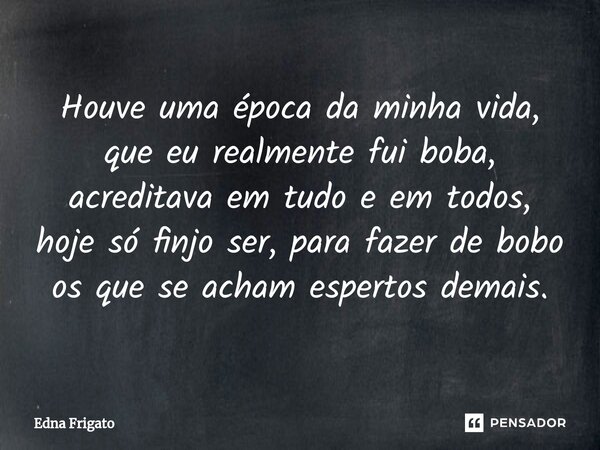 ⁠Houve uma época da minha vida, que eu realmente fui boba, acreditava em tudo e em todos, hoje só finjo ser, para fazer de bobo os que se acham espertos demais.... Frase de Edna Frigato.