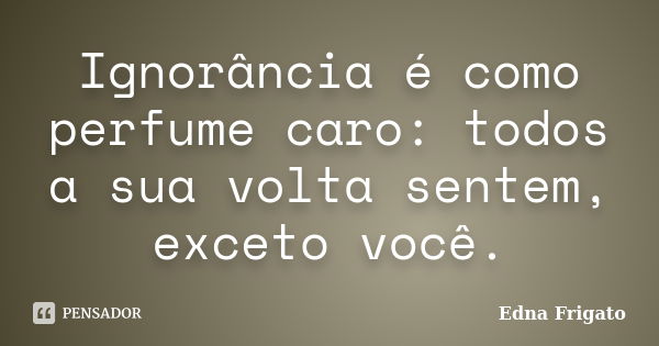 Ignorância é como perfume caro: todos a sua volta sentem, exceto você.... Frase de Edna Frigato.