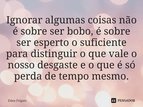⁠Ignorar algumas coisas não é sobre ser bobo, é sobre ser esperto o suficiente para distinguir o que vale o nosso desgaste e o que é só perda de tempo mesmo.... Frase de Edna Frigato.