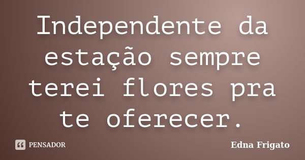 Independente da estação sempre terei flores pra te oferecer.... Frase de Edna Frigato.