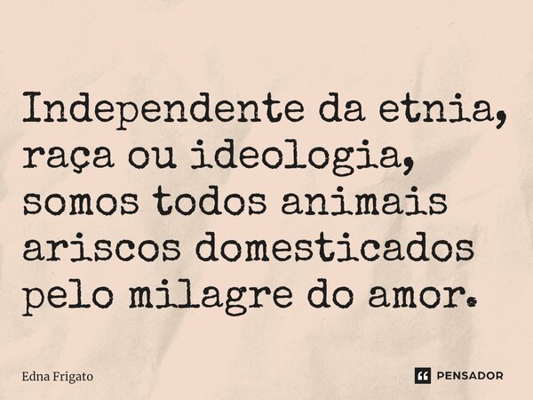 ⁠Independente da etnia, raça ou ideologia, somos todos animais ariscos domesticados pelo milagre do amor.... Frase de Edna Frigato.
