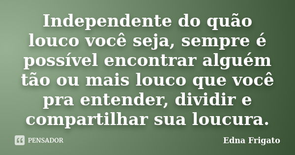 Independente do quão louco você seja, sempre é possível encontrar alguém tão ou mais louco que você pra entender, dividir e compartilhar sua loucura.... Frase de Edna Frigato.