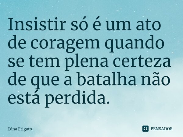 ⁠Insistir só é um ato de coragem quando se tem plena certeza de que a batalha não está perdida.... Frase de Edna Frigato.