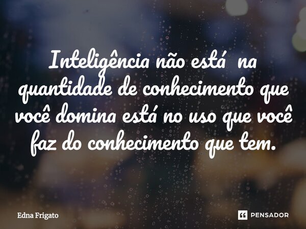 ⁠Inteligência não está na quantidade de conhecimento que você domina está no uso que você faz do conhecimento que tem.... Frase de Edna Frigato.