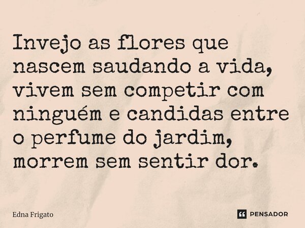 ⁠Invejo as flores que nascem saudando a vida, vivem sem competir com ninguém e candidas entre o perfume do jardim, morrem sem sentir dor.... Frase de Edna Frigato.