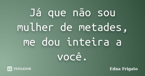 Já que não sou mulher de metades, me dou inteira a você.... Frase de Edna Frigato.