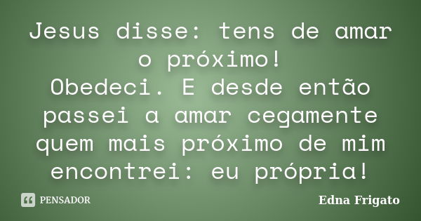 Jesus disse: tens de amar o próximo! Obedeci. E desde então passei a amar cegamente quem mais próximo de mim encontrei: eu própria!... Frase de Edna Frigato.