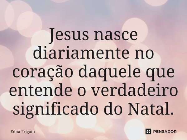 ⁠Jesus nasce diariamente no coração daquele que entende o verdadeiro significado do Natal.... Frase de Edna Frigato.