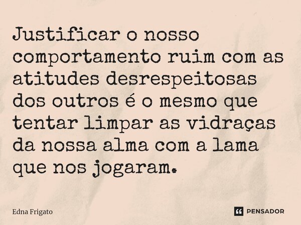 ⁠Justificar o nosso comportamento ruim com as atitudes desrespeitosas dos outros é o mesmo que tentar limpar as vidraças da nossa alma com a lama que nos jogara... Frase de Edna Frigato.