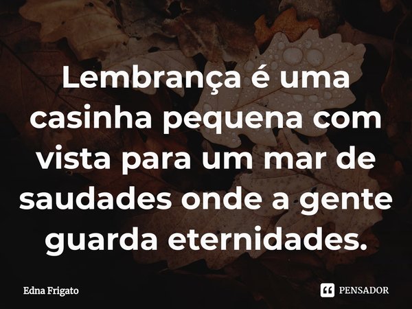 ⁠Lembrança é uma casinha pequena com vista para um mar de saudades onde a gente guarda eternidades.... Frase de Edna Frigato.
