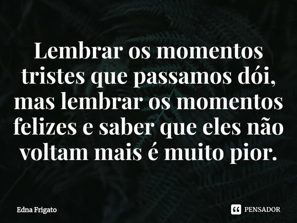 ⁠Lembrar os momentos tristes que passamos dói, mas lembrar os momentos felizes e saber que eles não voltam mais é muito pior.... Frase de Edna Frigato.