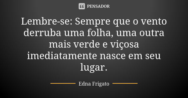 Lembre-se: Sempre que o vento derruba uma folha, uma outra mais verde e viçosa imediatamente nasce em seu lugar.... Frase de Edna Frigato.