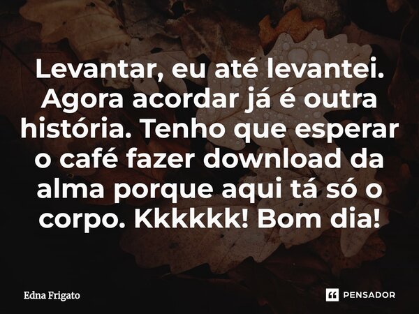 ⁠Levantar, eu até levantei. Agora acordar já é outra história. Tenho que esperar o café fazer download da alma porque aqui tá só o corpo. Kkkkkk! Bom dia!... Frase de Edna Frigato.